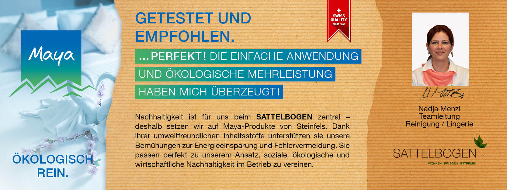 Nadja Menzi Teamleitung Reinigung / Lingerie Nachhaltigkeit ist für uns beim SATTELBOGEN zentral – deshalb setzen wir auf Maya-Produkte von Steinfels. 
Dank ihrer umweltfreundlichen Inhaltsstoffe unterstützen sie unsere Bemühungen zur Energieeinsparung und Fehlervermeidung. 
Sie passen perfekt zu unserem Ansatz, soziale, ökologische und wirtschaftliche Nachhaltigkeit im Betrieb zu vereinen.