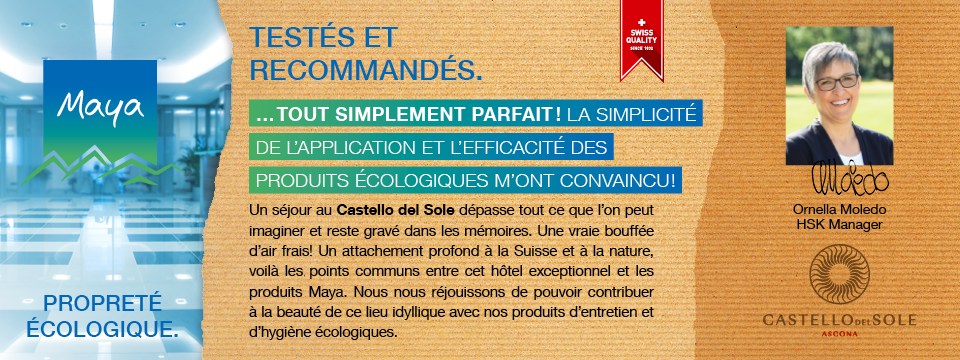 Ornella Moledo HSK Manager Un séjour au Castello del Sole dépasse tout ce que l’on peut imaginer et reste gravé dans les mémoires. Une vraie bouffée d’air frais! Un attachement profond à la Suisse et à la nature, voilà les points communs entre cet hôtel exceptionnel et les produits Maya. Nous nous réjouissons de pouvoir contribuer à la beauté de ce lieu idyllique avec nos produits d’entretien et d’hygiène écologiques.