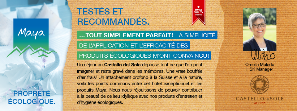 Ornella Moledo HSK Manager Un séjour au Castello del Sole dépasse tout ce que l’on peut imaginer et reste gravé dans les mémoires. Une vraie bouffée d’air frais! Un attachement profond à la Suisse et à la nature, voilà les points communs entre cet hôtel exceptionnel et les produits Maya. Nous nous réjouissons de pouvoir contribuer à la beauté de ce lieu idyllique avec nos produits d’entretien et d’hygiène écologiques.