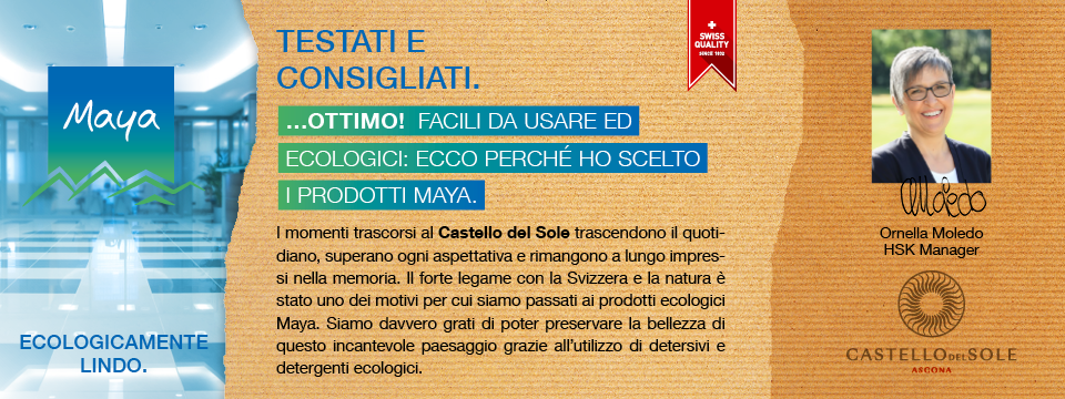 Ornella Moledo HSK Manager I momenti trascorsi al Castello del Sole trascendono il quotidiano, superano ogni aspettativa e rimangono a lungo impressi nella memoria. Il forte legame con la Svizzera e la natura è stato uno dei motivi per cui siamo passati ai prodotti ecologici Maya. Siamo davvero grati di poter preservare la bellezza di questo incantevole paesaggio grazie all’utilizzo di detersivi e detergenti ecologici.