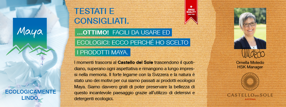 Ornella Moledo HSK Manager I momenti trascorsi al Castello del Sole trascendono il quotidiano, superano ogni aspettativa e rimangono a lungo impressi nella memoria. Il forte legame con la Svizzera e la natura è stato uno dei motivi per cui siamo passati ai prodotti ecologici Maya. Siamo davvero grati di poter preservare la bellezza di questo incantevole paesaggio grazie all’utilizzo di detersivi e detergenti ecologici.