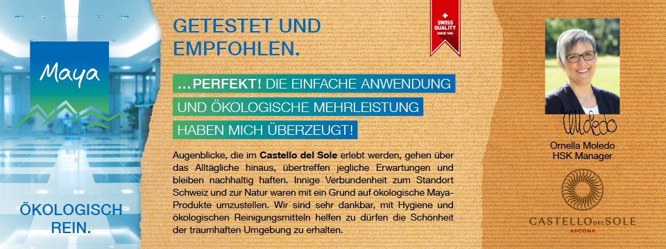 Ornella Moledo HSK Manager Augenblicke, die im Castello del Sole erlebt werden, gehen über das Alltägliche hinaus, übertreffen jegliche Erwartungen und bleiben nachhaltig haften. Innige Verbundenheit zum Standort Schweiz und zur Natur waren mit ein Grund auf ökologische Maya-Produkte umzustellen. Wir sind sehr dankbar, mit Hygiene und ökologischen Reinigungsmitteln helfen zu dürfen die Schönheit der traumhaften Umgebung zu erhalten.