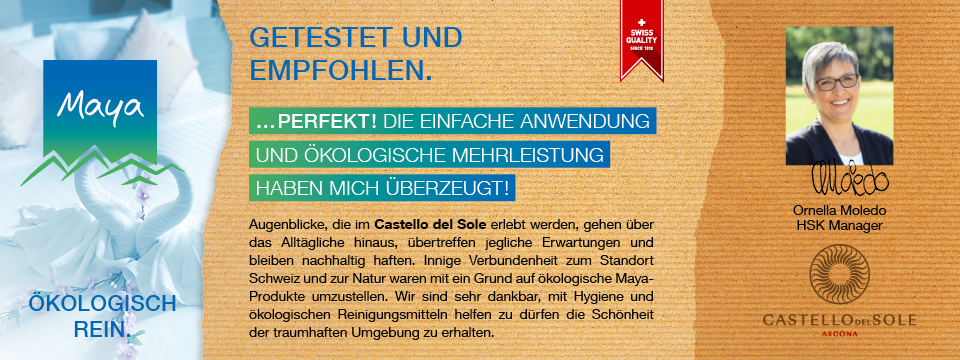 Ornella Moledo HSK Manager Augenblicke, die im Castello del Sole erlebt werden, gehen über das Alltägliche hinaus, übertreffen jegliche Erwartungen und bleiben nachhaltig haften. Innige Verbundenheit zum Standort Schweiz und zur Natur waren mit ein Grund auf ökologische Maya-Produkte umzustellen. Wir sind sehr dankbar, mit Hygiene und ökologischen Reinigungsmitteln helfen zu dürfen die Schönheit der traumhaften Umgebung zu erhalten.
